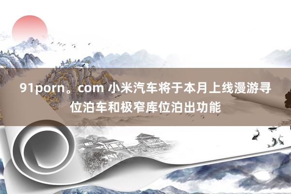 91porn。com 小米汽车将于本月上线漫游寻位泊车和极窄库位泊出功能
