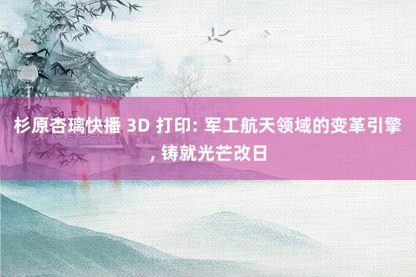 杉原杏璃快播 3D 打印: 军工航天领域的变革引擎, 铸就光芒改日