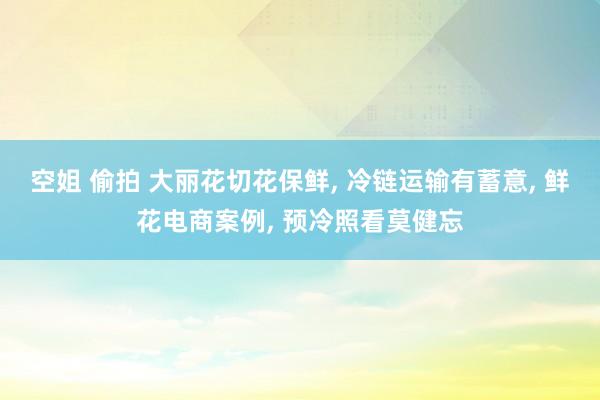 空姐 偷拍 大丽花切花保鲜, 冷链运输有蓄意, 鲜花电商案例, 预冷照看莫健忘