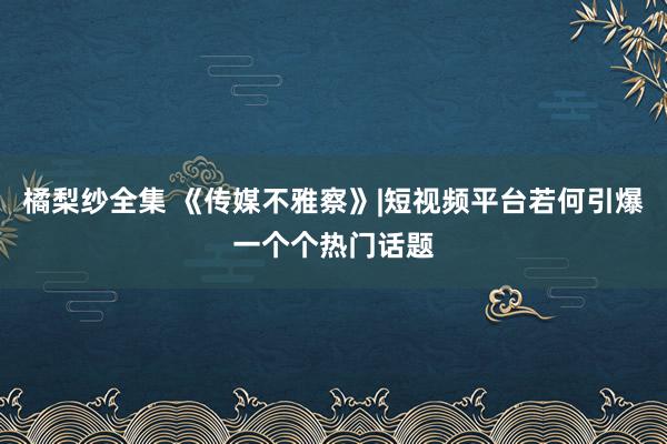 橘梨纱全集 《传媒不雅察》|短视频平台若何引爆一个个热门话题