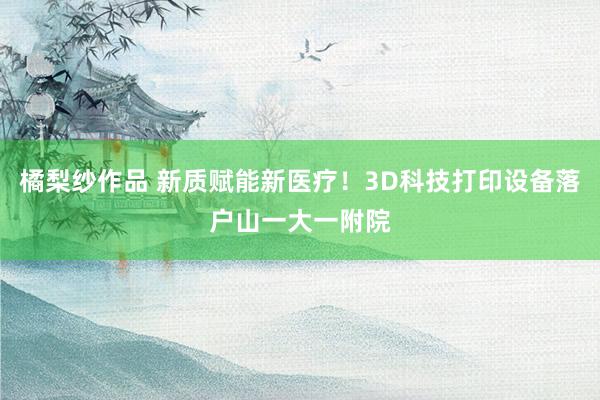 橘梨纱作品 新质赋能新医疗！3D科技打印设备落户山一大一附院