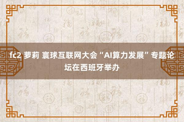 fc2 萝莉 寰球互联网大会“AI算力发展”专题论坛在西班牙举办