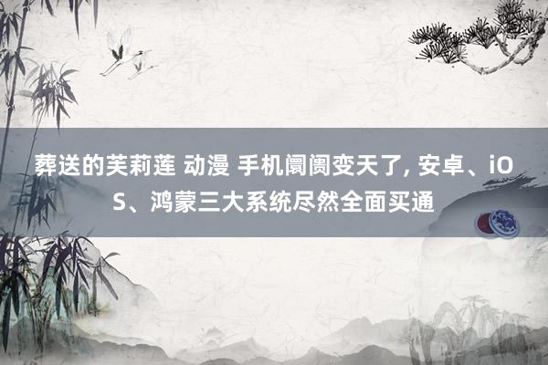 葬送的芙莉莲 动漫 手机阛阓变天了, 安卓、iOS、鸿蒙三大系统尽然全面买通