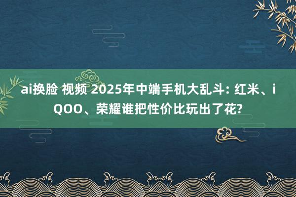 ai换脸 视频 2025年中端手机大乱斗: 红米、iQOO、荣耀谁把性价比玩出了花?