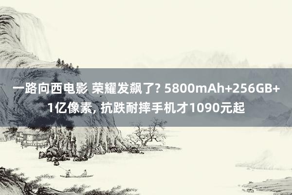 一路向西电影 荣耀发飙了? 5800mAh+256GB+1亿像素, 抗跌耐摔手机才1090元起