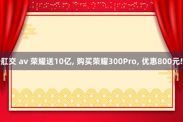 肛交 av 荣耀送10亿, 购买荣耀300Pro, 优惠800元!