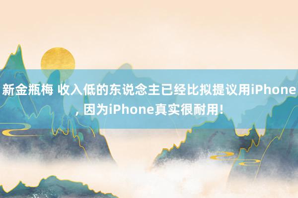 新金瓶梅 收入低的东说念主已经比拟提议用iPhone, 因为iPhone真实很耐用!