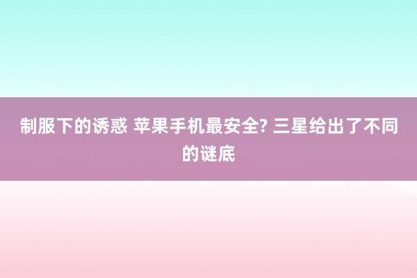 制服下的诱惑 苹果手机最安全? 三星给出了不同的谜底