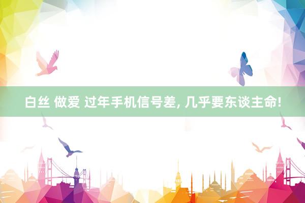 白丝 做爱 过年手机信号差, 几乎要东谈主命!