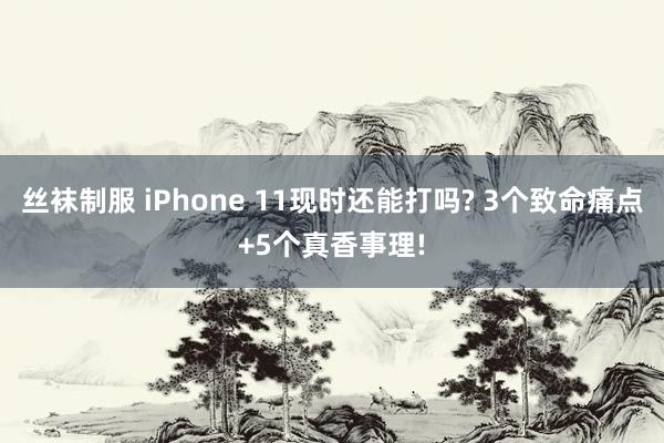 丝袜制服 iPhone 11现时还能打吗? 3个致命痛点+5个真香事理!