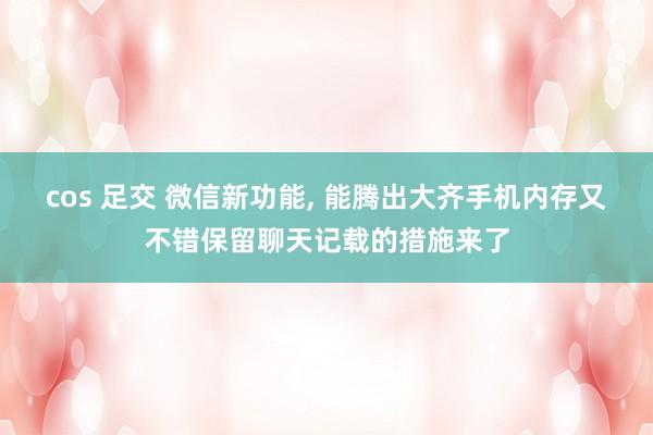 cos 足交 微信新功能, 能腾出大齐手机内存又不错保留聊天记载的措施来了