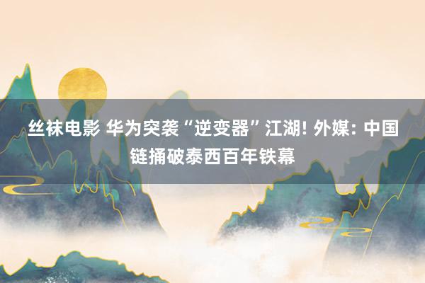 丝袜电影 华为突袭“逆变器”江湖! 外媒: 中国链捅破泰西百年铁幕