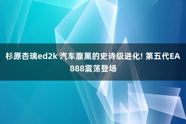 杉原杏璃ed2k 汽车腹黑的史诗级进化! 第五代EA888震荡登场
