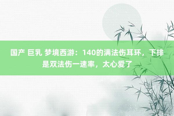 国产 巨乳 梦境西游：140的满法伤耳环，下排是双法伤一速率，太心爱了