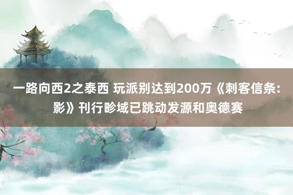 一路向西2之泰西 玩派别达到200万《刺客信条: 影》刊行畛域已跳动发源和奥德赛