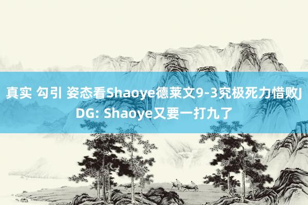 真实 勾引 姿态看Shaoye德莱文9-3究极死力惜败JDG: Shaoye又要一打九了