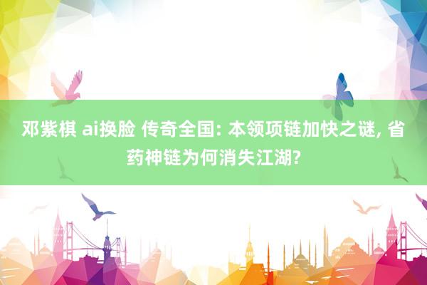 邓紫棋 ai换脸 传奇全国: 本领项链加快之谜, 省药神链为何消失江湖?