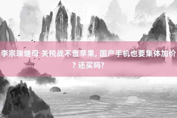 李宗瑞继母 关税战不啻苹果, 国产手机也要集体加价? 还买吗?
