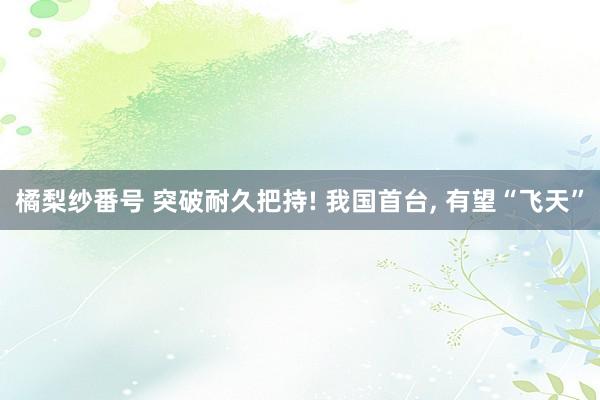 橘梨纱番号 突破耐久把持! 我国首台, 有望“飞天”