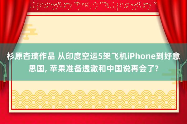杉原杏璃作品 从印度空运5架飞机iPhone到好意思国, 苹果准备透澈和中国说再会了?