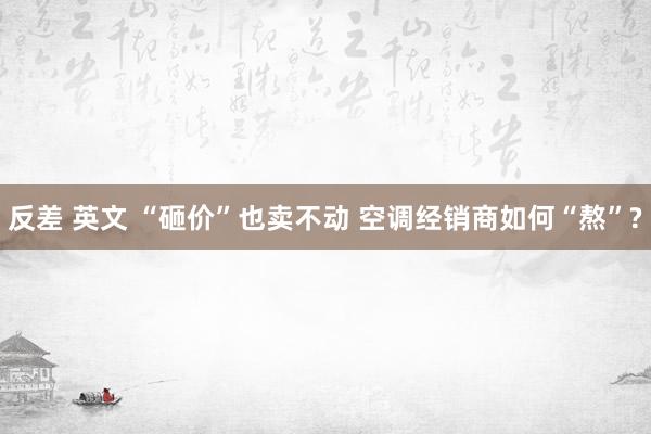 反差 英文 “砸价”也卖不动 空调经销商如何“熬”?