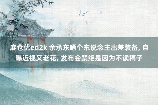 麻仓优ed2k 余承东晒个东说念主出差装备, 自曝近视又老花, 发布会禁绝是因为不读稿子