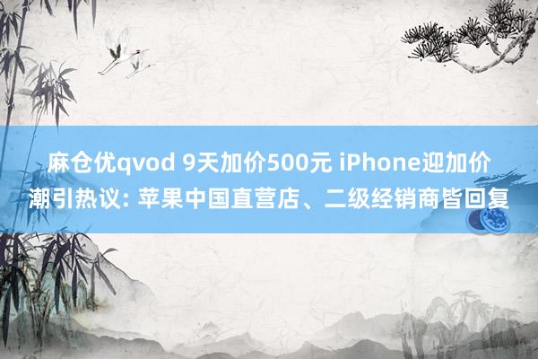 麻仓优qvod 9天加价500元 iPhone迎加价潮引热议: 苹果中国直营店、二级经销商皆回复