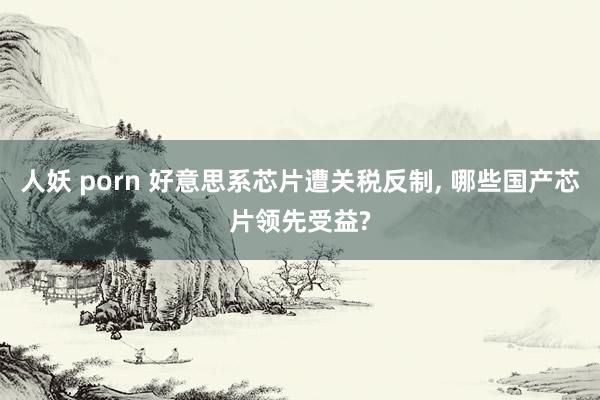人妖 porn 好意思系芯片遭关税反制, 哪些国产芯片领先受益?