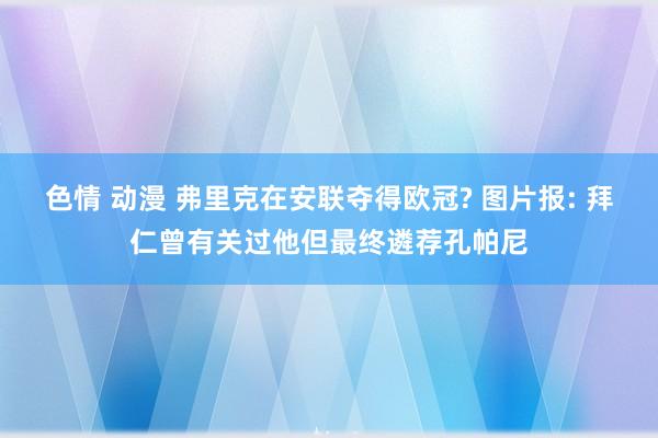 色情 动漫 弗里克在安联夺得欧冠? 图片报: 拜仁曾有关过他但最终遴荐孔帕尼
