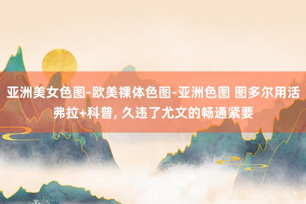 亚洲美女色图-欧美裸体色图-亚洲色图 图多尔用活弗拉+科普, 久违了尤文的畅通紧要