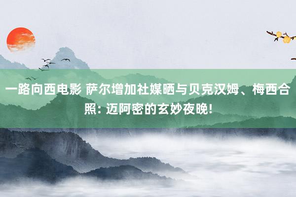 一路向西电影 萨尔增加社媒晒与贝克汉姆、梅西合照: 迈阿密的玄妙夜晚!