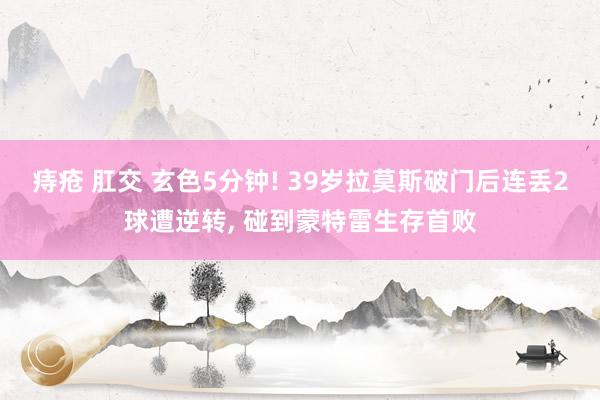 痔疮 肛交 玄色5分钟! 39岁拉莫斯破门后连丢2球遭逆转, 碰到蒙特雷生存首败
