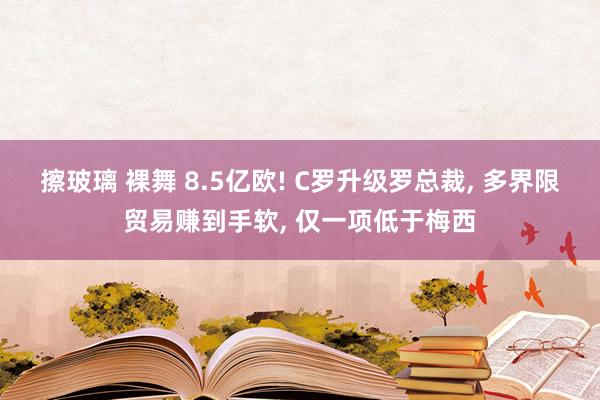擦玻璃 裸舞 8.5亿欧! C罗升级罗总裁, 多界限贸易赚到手软, 仅一项低于梅西