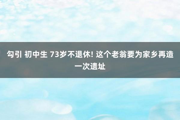 勾引 初中生 73岁不退休! 这个老翁要为家乡再造一次遗址