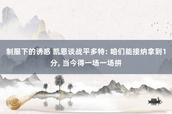 制服下的诱惑 凯恩谈战平多特: 咱们能接纳拿到1分, 当今得一场一场拼