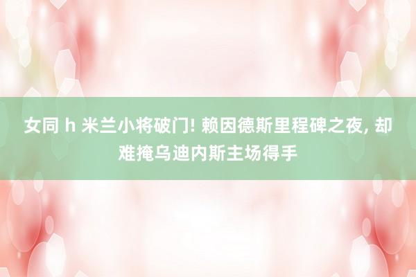 女同 h 米兰小将破门! 赖因德斯里程碑之夜, 却难掩乌迪内斯主场得手