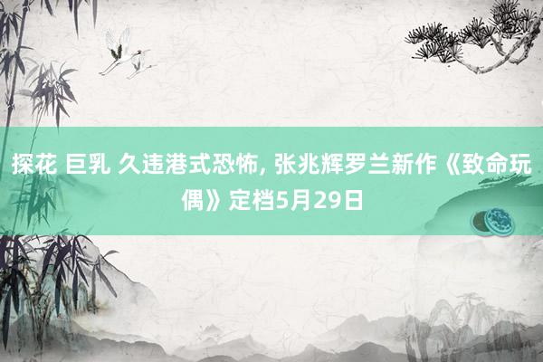 探花 巨乳 久违港式恐怖, 张兆辉罗兰新作《致命玩偶》定档5月29日