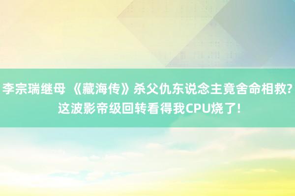 李宗瑞继母 《藏海传》杀父仇东说念主竟舍命相救? 这波影帝级回转看得我CPU烧了!