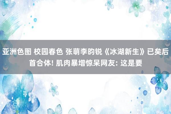 亚洲色图 校园春色 张萌李昀锐《冰湖新生》已矣后首合体! 肌肉暴增惊呆网友: 这是要
