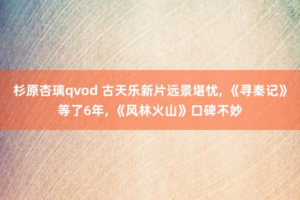 杉原杏璃qvod 古天乐新片远景堪忧, 《寻秦记》等了6年, 《风林火山》口碑不妙