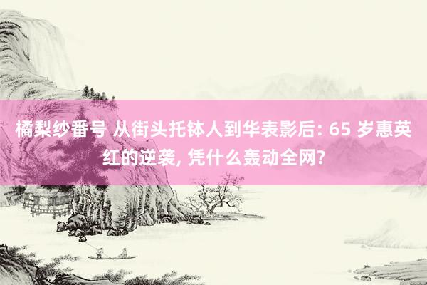 橘梨纱番号 从街头托钵人到华表影后: 65 岁惠英红的逆袭, 凭什么轰动全网?