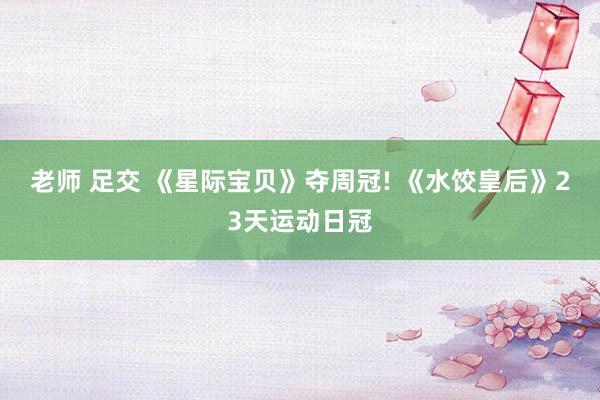 老师 足交 《星际宝贝》夺周冠! 《水饺皇后》23天运动日冠