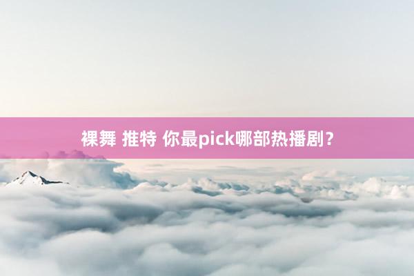 裸舞 推特 你最pick哪部热播剧？