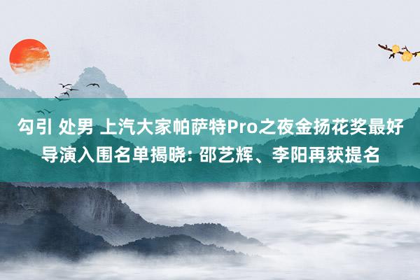 勾引 处男 上汽大家帕萨特Pro之夜金扬花奖最好导演入围名单揭晓: 邵艺辉、李阳再获提名