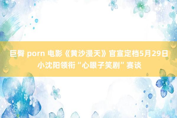 巨臀 porn 电影《黄沙漫天》官宣定档5月29日 小沈阳领衔“心眼子笑剧”赛谈