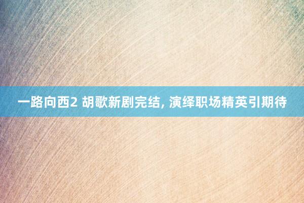 一路向西2 胡歌新剧完结, 演绎职场精英引期待
