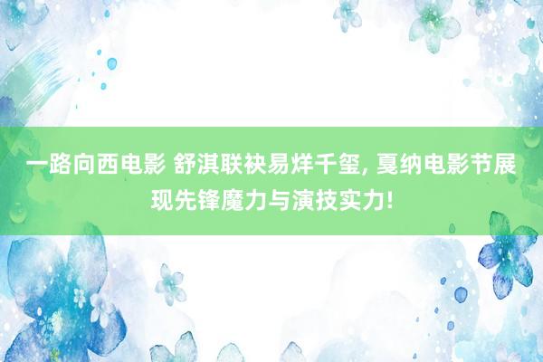 一路向西电影 舒淇联袂易烊千玺, 戛纳电影节展现先锋魔力与演技实力!
