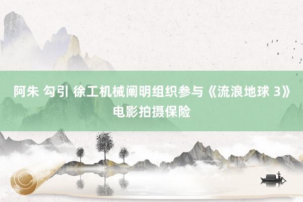 阿朱 勾引 徐工机械阐明组织参与《流浪地球 3》电影拍摄保险