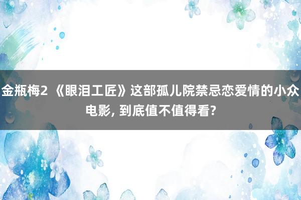 金瓶梅2 《眼泪工匠》这部孤儿院禁忌恋爱情的小众电影, 到底值不值得看?