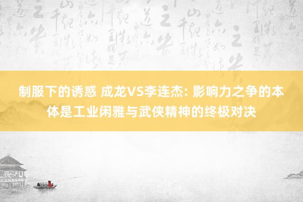 制服下的诱惑 成龙VS李连杰: 影响力之争的本体是工业闲雅与武侠精神的终极对决